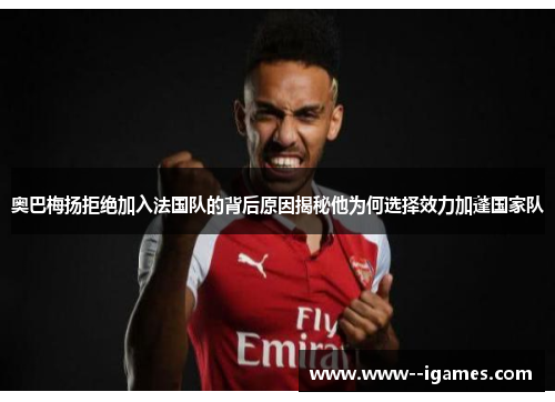 奥巴梅扬拒绝加入法国队的背后原因揭秘他为何选择效力加蓬国家队 奥巴梅扬拒绝加入法国队的背后原因揭秘他为何选择效力加蓬国家队