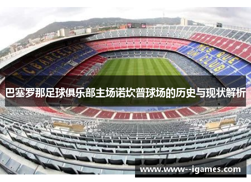 巴塞罗那足球俱乐部主场诺坎普球场的历史与现状解析 巴塞罗那足球俱乐部主场诺坎普球场的历史与现状解析