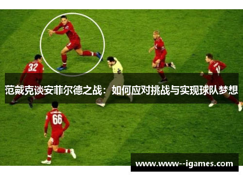 范戴克谈安菲尔德之战:如何应对挑战与实现球队梦想 范戴克谈安菲尔德之战:如何应对挑战与实现球队梦想