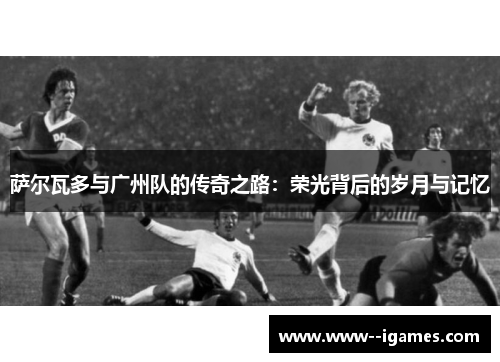 萨尔瓦多与广州队的传奇之路:荣光背后的岁月与记忆 萨尔瓦多与广州队的传奇之路:荣光背后的岁月与记忆