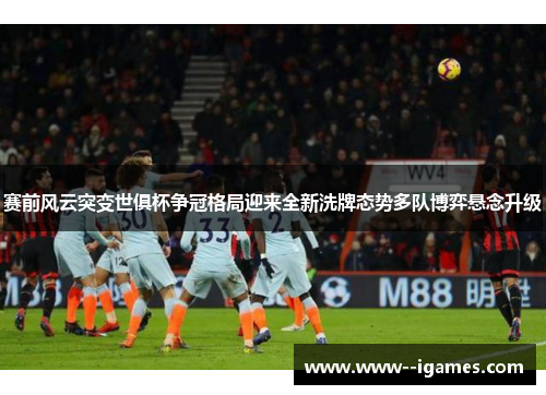 赛前风云突变世俱杯争冠格局迎来全新洗牌态势多队博弈悬念升级