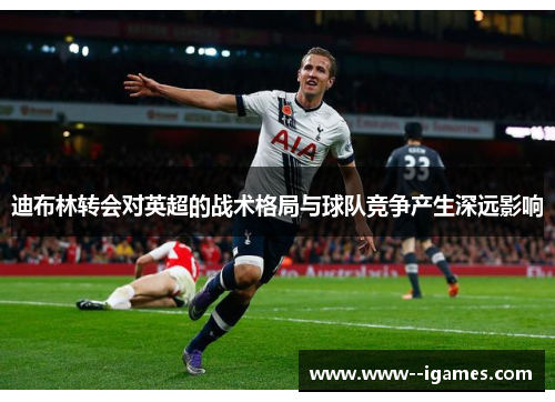 迪布林转会对英超的战术格局与球队竞争产生深远影响 迪布林转会对英超的战术格局与球队竞争产生深远影响