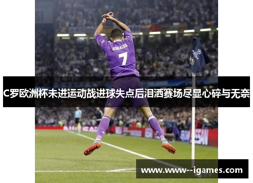 C罗欧洲杯未进运动战进球失点后泪洒赛场尽显心碎与无奈 C罗欧洲杯未进运动战进球失点后泪洒赛场尽显心碎与无奈