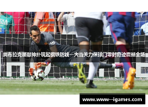 奥布拉克屡献神扑筑起钢铁防线一夫当关力保球门零封奇迹震撼全场
