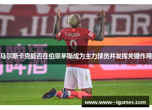 马尔斯卡克能否在伯恩茅斯成为主力球员并发挥关键作用