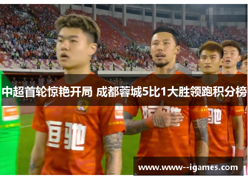 中超首轮惊艳开局 成都蓉城5比1大胜领跑积分榜